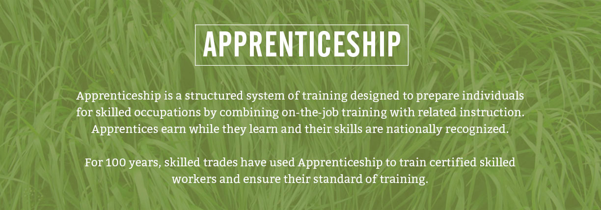 Apprenticeship is a structured system of training designed to prepare individuals for skilled occupations by combining on-the-job training with related instruction. Apprentices earn while they learn and their skills are nationally recognized. For 100 years, skilled trades have used Apprenticeship to train certified skilled workers and ensure their standard of training.